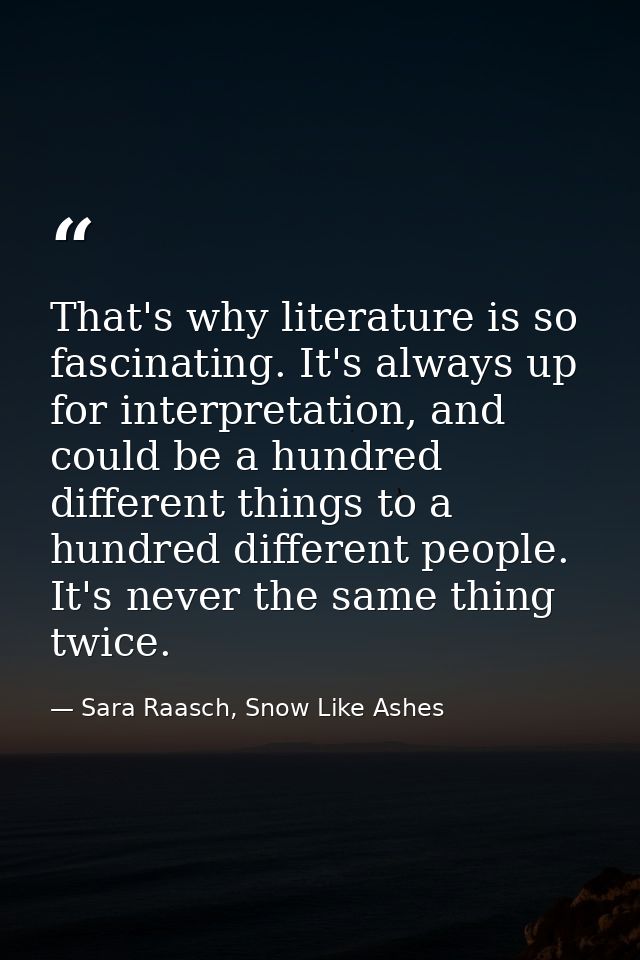 That's why literature is so fascinating. It's always up for interpretation, and could be a hundred different things to a — Sara Raasch, Snow Like Ashes