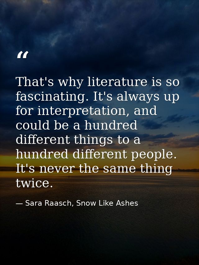 That's why literature is so fascinating. It's always up for interpretation, and could be a hundred different things to a — Sara Raasch, Snow Like Ashes