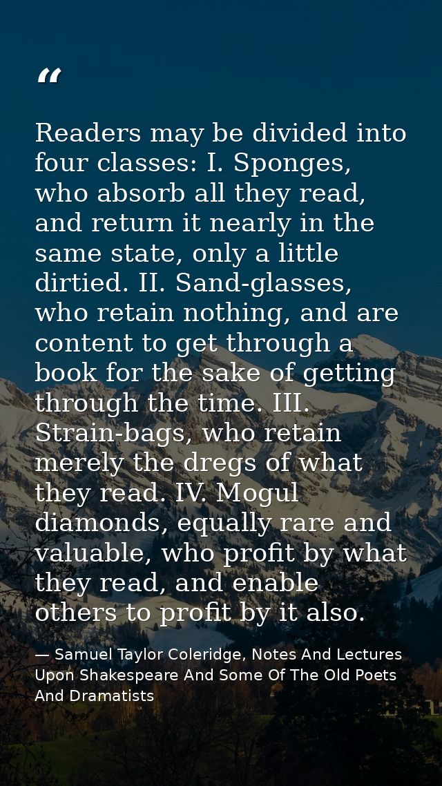 Readers may be divided into four classes: I. Sponges, who absorb all they read, and return it nearly in the same state,  — Samuel Taylor Coleridge, Notes And Lectures Upon Shakespeare And Some Of The Old Poets And Dramatists