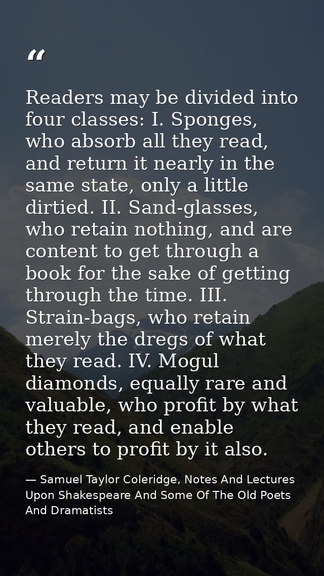 Readers may be divided into four classes: I. Sponges, who absorb all they read, and return it nearly in the same state,  — Samuel Taylor Coleridge, Notes And Lectures Upon Shakespeare And Some Of The Old Poets And Dramatists