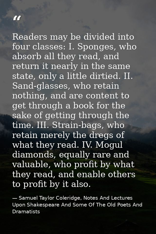 Readers may be divided into four classes: I. Sponges, who absorb all they read, and return it nearly in the same state,  — Samuel Taylor Coleridge, Notes And Lectures Upon Shakespeare And Some Of The Old Poets And Dramatists