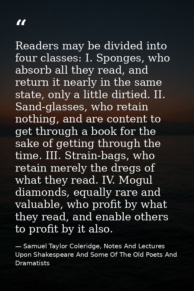 Readers may be divided into four classes: I. Sponges, who absorb all they read, and return it nearly in the same state,  — Samuel Taylor Coleridge, Notes And Lectures Upon Shakespeare And Some Of The Old Poets And Dramatists