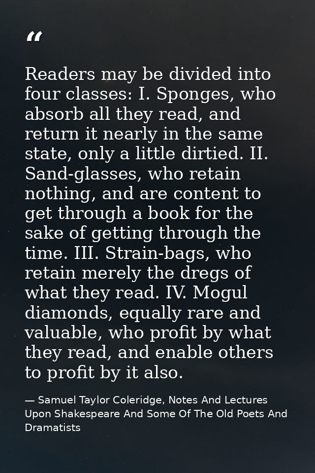 Readers may be divided into four classes: I. Sponges, who absorb all they read, and return it nearly in the same state,  — Samuel Taylor Coleridge, Notes And Lectures Upon Shakespeare And Some Of The Old Poets And Dramatists