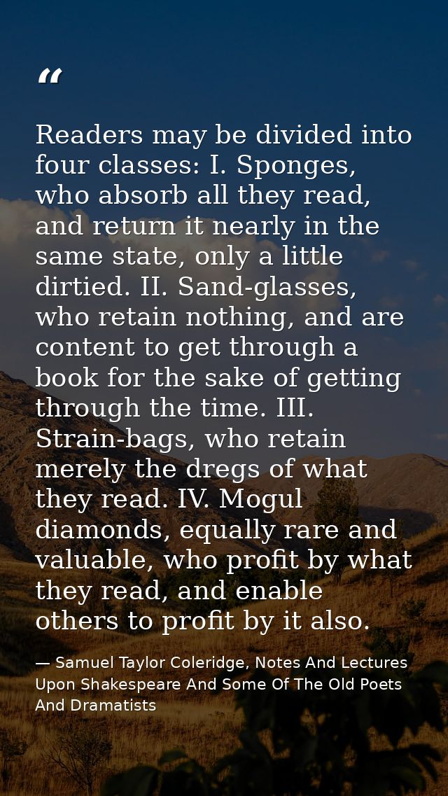 Readers may be divided into four classes: I. Sponges, who absorb all they read, and return it nearly in the same state,  — Samuel Taylor Coleridge, Notes And Lectures Upon Shakespeare And Some Of The Old Poets And Dramatists