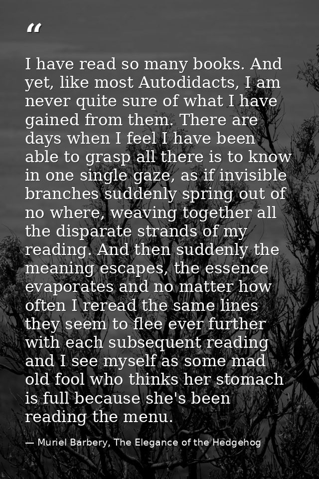 I have read so many books. And yet, like most Autodidacts, I am never quite sure of what I have gained from them. There  — Muriel Barbery, The Elegance of the Hedgehog