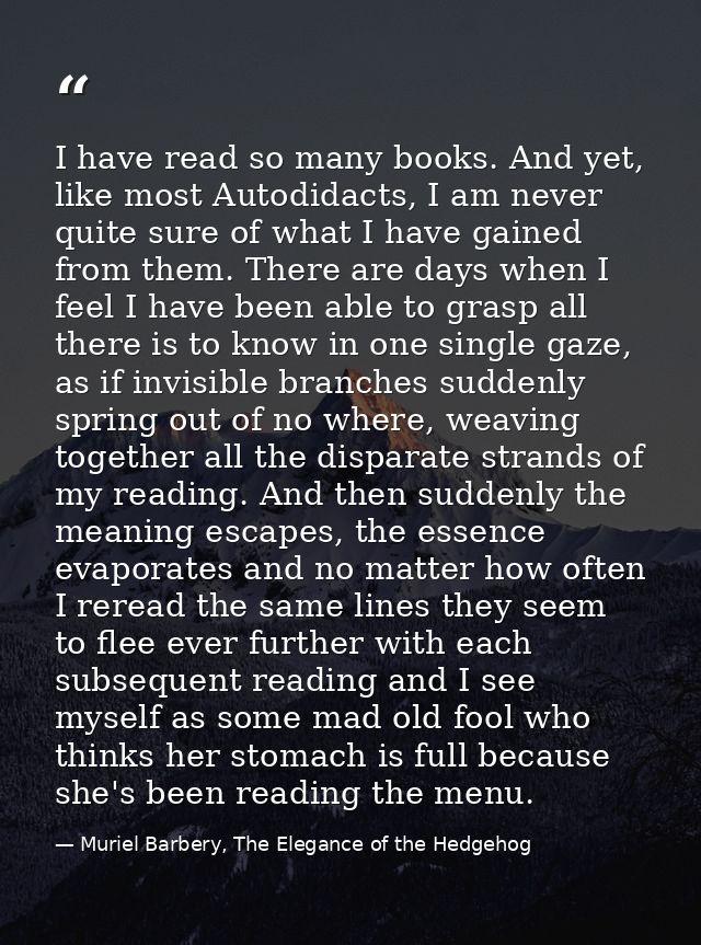I have read so many books. And yet, like most Autodidacts, I am never quite sure of what I have gained from them. There  — Muriel Barbery, The Elegance of the Hedgehog