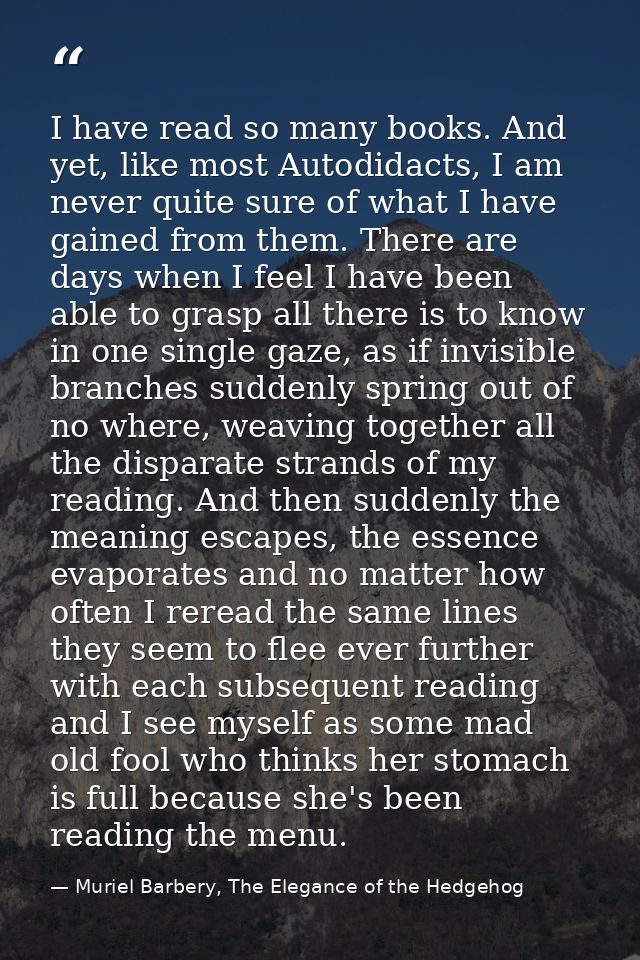 I have read so many books. And yet, like most Autodidacts, I am never quite sure of what I have gained from them. There  — Muriel Barbery, The Elegance of the Hedgehog