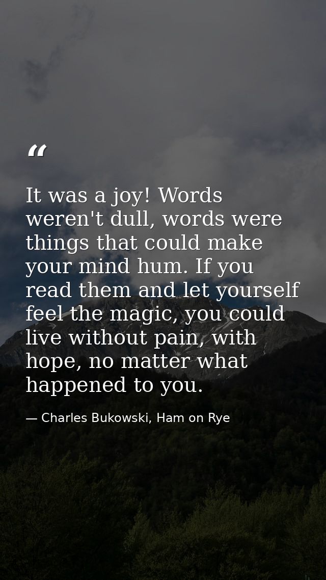 It was a joy! Words weren't dull, words were things that could make your mind hum. If you read them and let yourself fee — Charles Bukowski, Ham on Rye