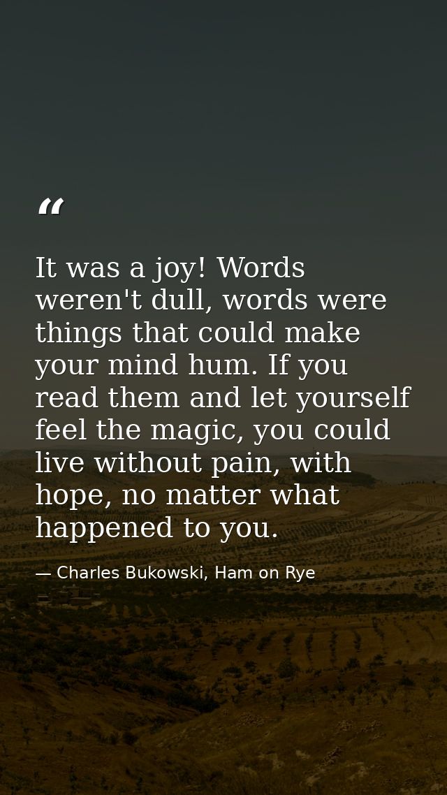 It was a joy! Words weren't dull, words were things that could make your mind hum. If you read them and let yourself fee — Charles Bukowski, Ham on Rye