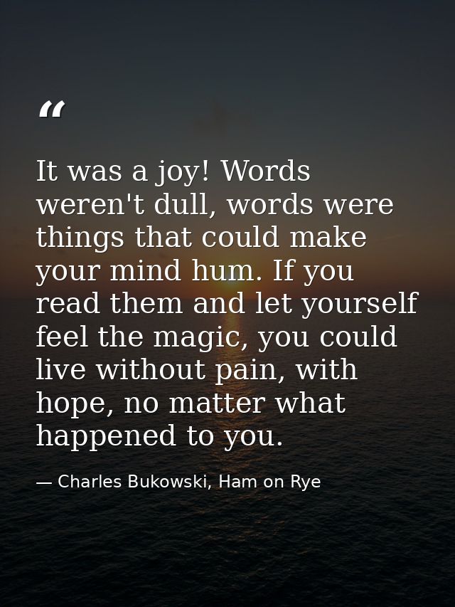 It was a joy! Words weren't dull, words were things that could make your mind hum. If you read them and let yourself fee — Charles Bukowski, Ham on Rye