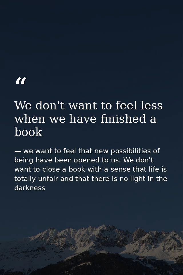 We don't want to feel less when we have finished a book — we want to feel that new possibilities of being have been opened to us. We don't want to close a book with a sense that life is totally unfair and that there is no light in the darkness
