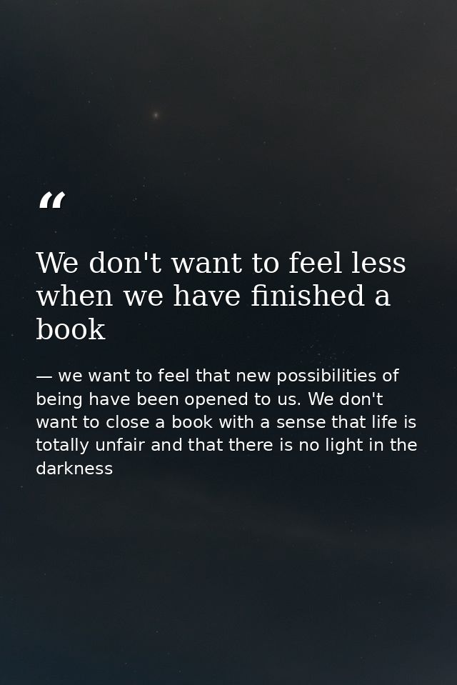 We don't want to feel less when we have finished a book — we want to feel that new possibilities of being have been opened to us. We don't want to close a book with a sense that life is totally unfair and that there is no light in the darkness