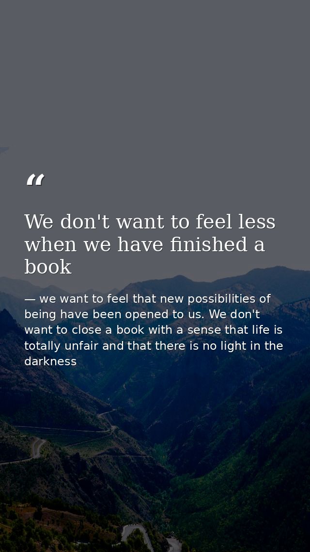 We don't want to feel less when we have finished a book — we want to feel that new possibilities of being have been opened to us. We don't want to close a book with a sense that life is totally unfair and that there is no light in the darkness