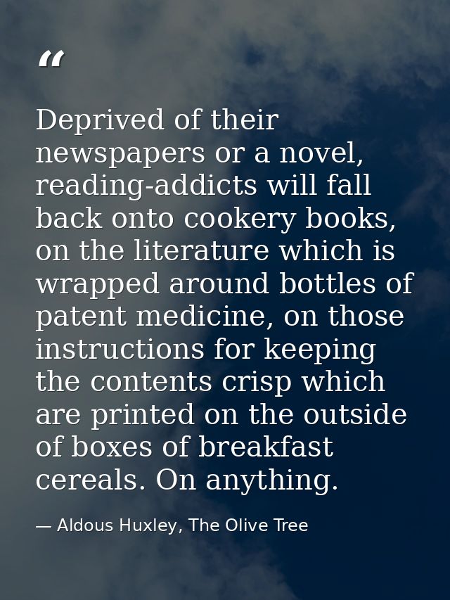 Deprived of their newspapers or a novel, reading-addicts will fall back onto cookery books, on the literature which is w — Aldous Huxley, The Olive Tree