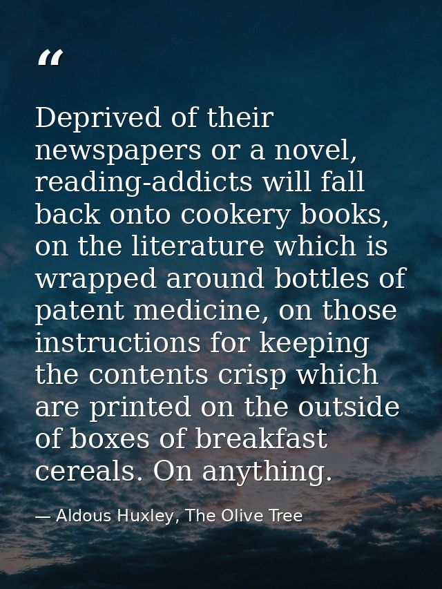 Deprived of their newspapers or a novel, reading-addicts will fall back onto cookery books, on the literature which is w — Aldous Huxley, The Olive Tree