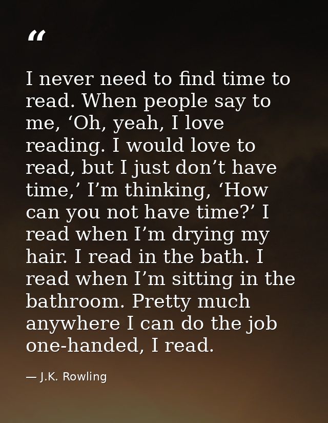 I never need to find time to read. When people say to me, ‘Oh, yeah, I love reading. I would love to read, but I just do — J.K. Rowling