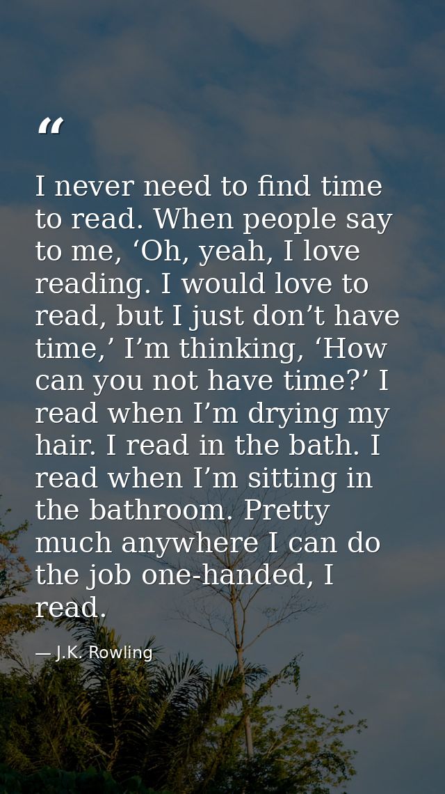 I never need to find time to read. When people say to me, ‘Oh, yeah, I love reading. I would love to read, but I just do — J.K. Rowling