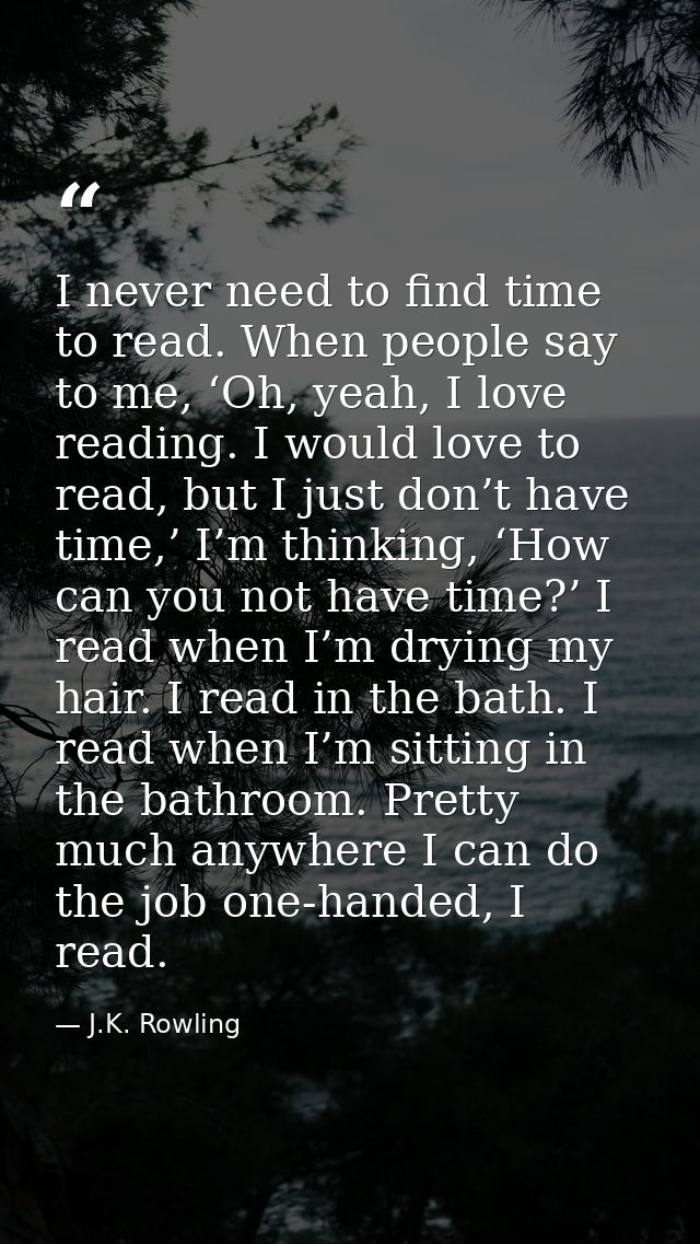 I never need to find time to read. When people say to me, ‘Oh, yeah, I love reading. I would love to read, but I just do — J.K. Rowling