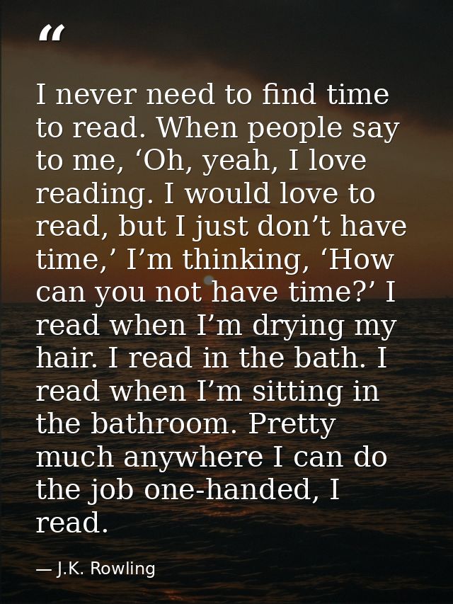 I never need to find time to read. When people say to me, ‘Oh, yeah, I love reading. I would love to read, but I just do — J.K. Rowling