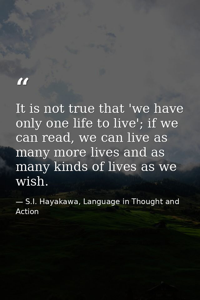 It is not true that 'we have only one life to live'; if we can read, we can live as many more lives and as many kinds of — S.I. Hayakawa, Language in Thought and Action