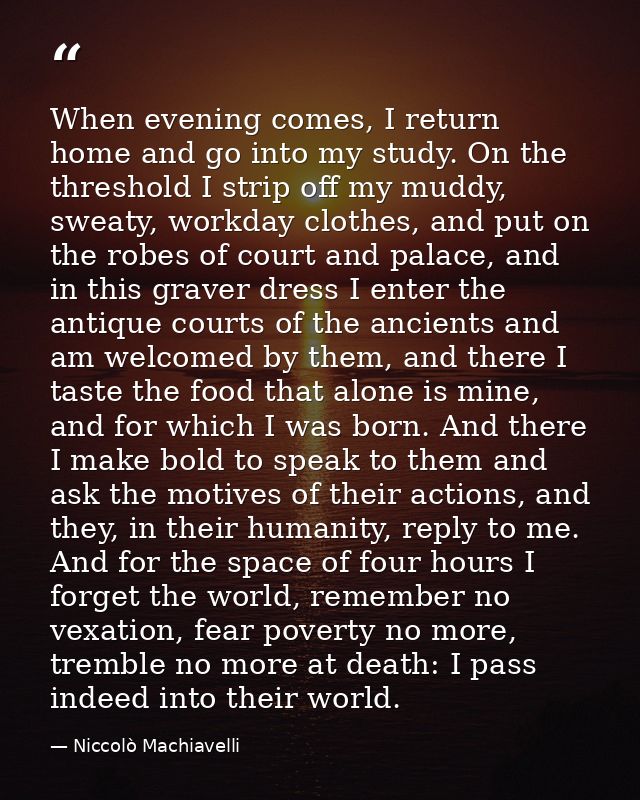 When evening comes, I return home and go into my study. On the threshold I strip off my muddy, sweaty, workday clothes,  — Niccolò Machiavelli