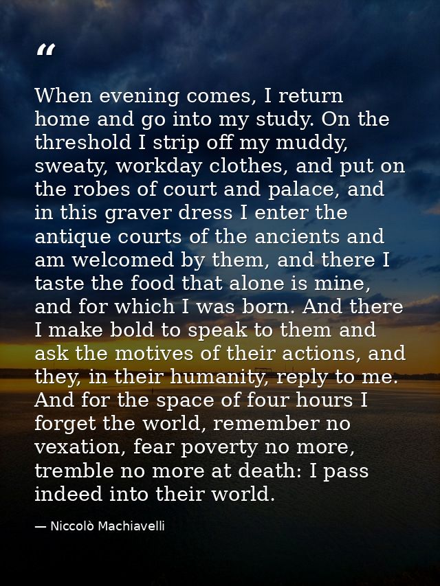 When evening comes, I return home and go into my study. On the threshold I strip off my muddy, sweaty, workday clothes,  — Niccolò Machiavelli