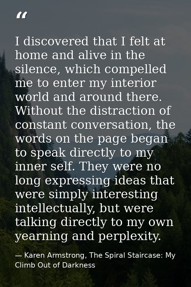 I discovered that I felt at home and alive in the silence, which compelled me to enter my interior world and around ther — Karen Armstrong, The Spiral Staircase: My Climb Out of Darkness