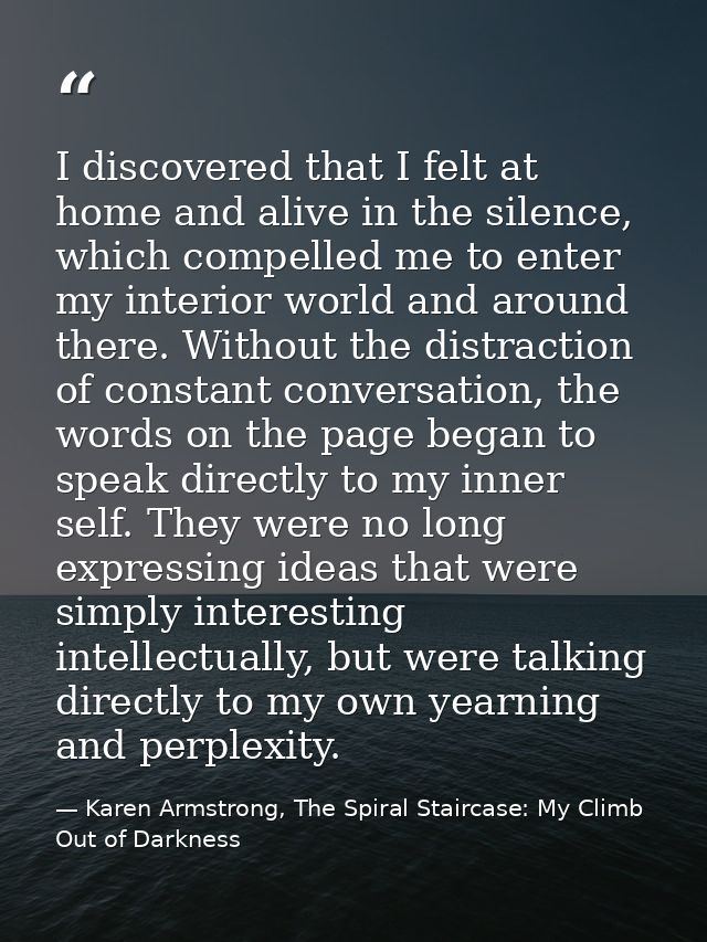 I discovered that I felt at home and alive in the silence, which compelled me to enter my interior world and around ther — Karen Armstrong, The Spiral Staircase: My Climb Out of Darkness