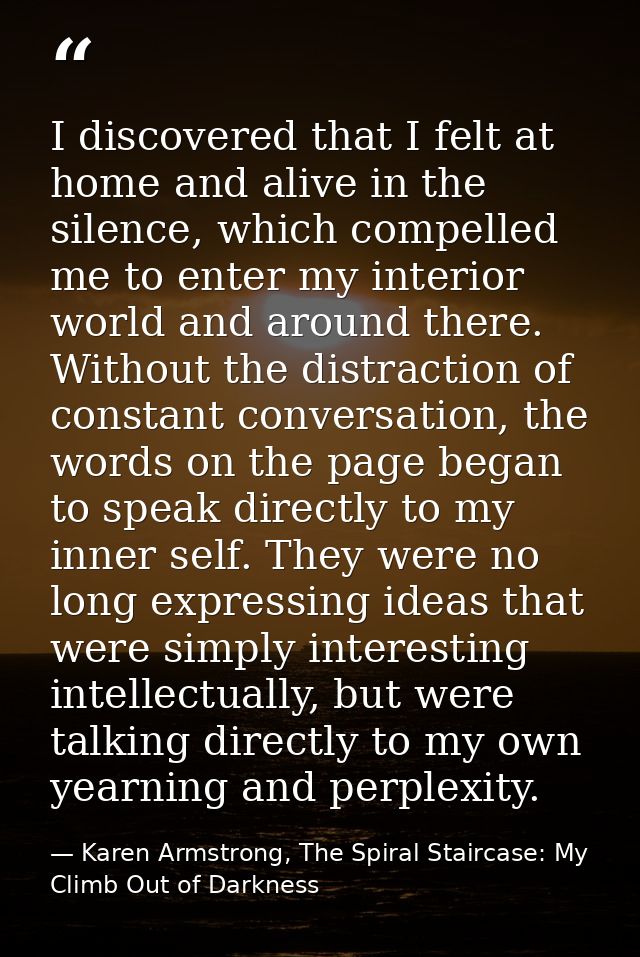 I discovered that I felt at home and alive in the silence, which compelled me to enter my interior world and around ther — Karen Armstrong, The Spiral Staircase: My Climb Out of Darkness