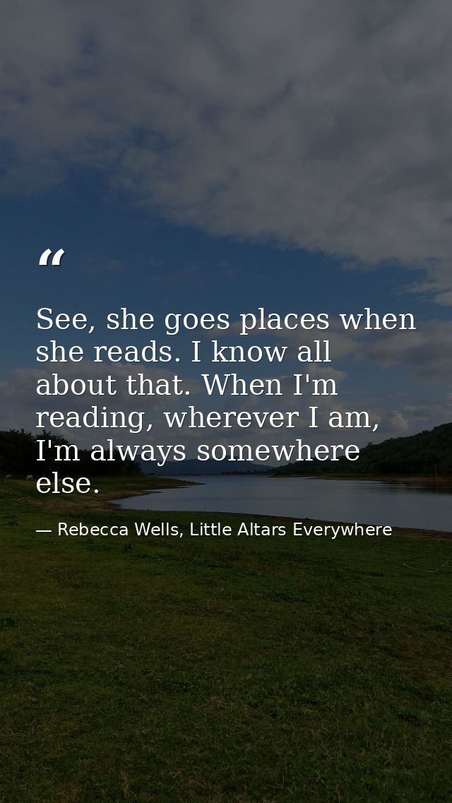 See, she goes places when she reads. I know all about that. When I'm reading, wherever I am, I'm always somewhere else. — Rebecca Wells, Little Altars Everywhere