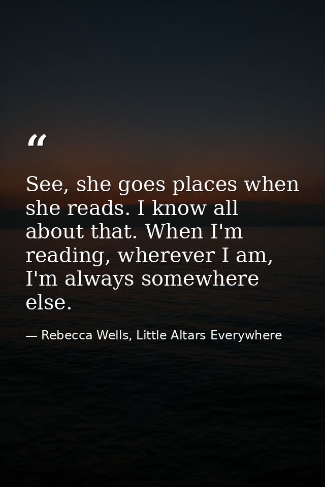 See, she goes places when she reads. I know all about that. When I'm reading, wherever I am, I'm always somewhere else. — Rebecca Wells, Little Altars Everywhere