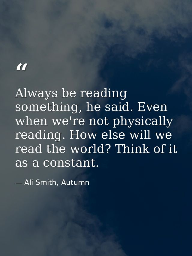 Always be reading something, he said. Even when we're not physically reading. How else will we read the world? Think of  — Ali Smith, Autumn