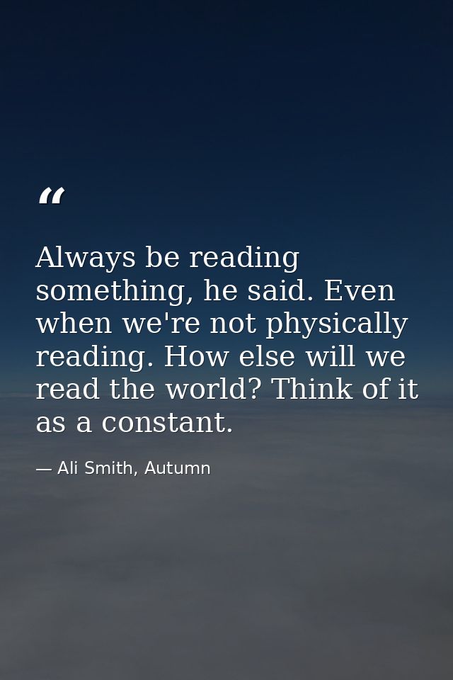 Always be reading something, he said. Even when we're not physically reading. How else will we read the world? Think of  — Ali Smith, Autumn