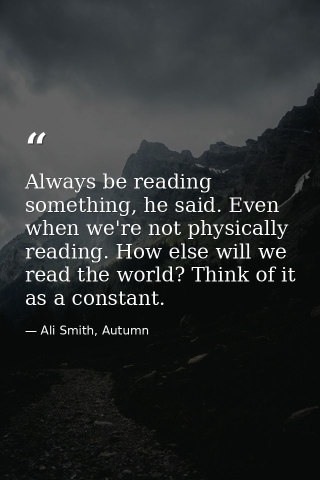 Always be reading something, he said. Even when we're not physically reading. How else will we read the world? Think of  — Ali Smith, Autumn