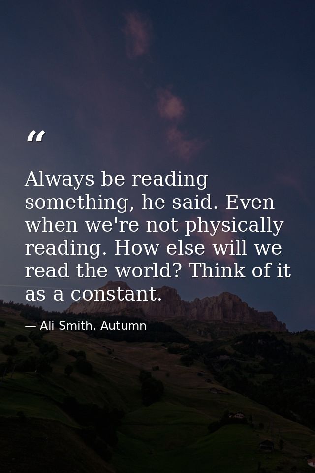 Always be reading something, he said. Even when we're not physically reading. How else will we read the world? Think of  — Ali Smith, Autumn