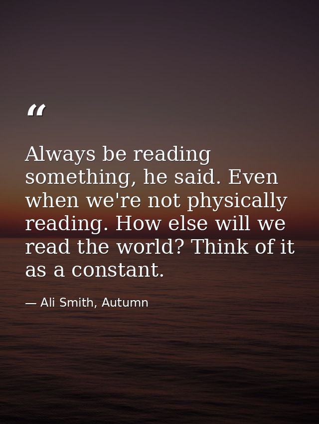 Always be reading something, he said. Even when we're not physically reading. How else will we read the world? Think of  — Ali Smith, Autumn