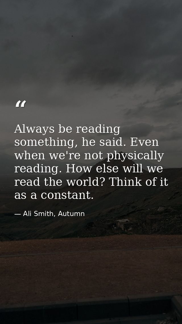 Always be reading something, he said. Even when we're not physically reading. How else will we read the world? Think of  — Ali Smith, Autumn