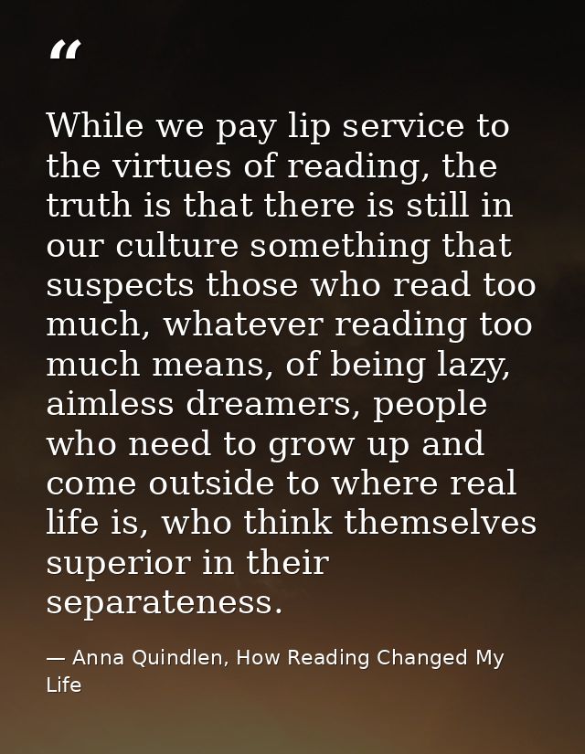 While we pay lip service to the virtues of reading, the truth is that there is still in our culture something that suspe — Anna Quindlen, How Reading Changed My Life