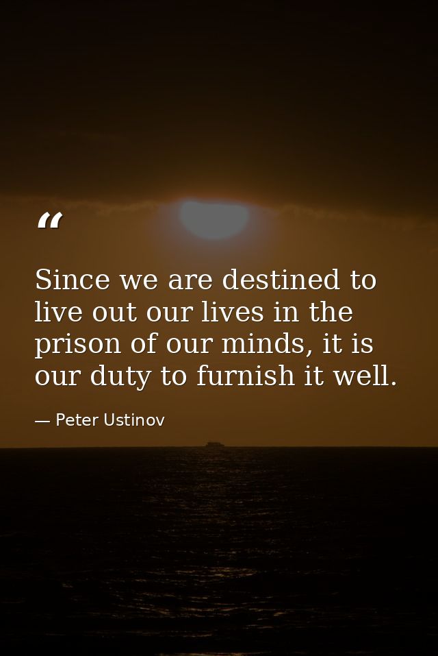 Since we are destined to live out our lives in the prison of our minds, it is our duty to furnish it well. — Peter Ustinov