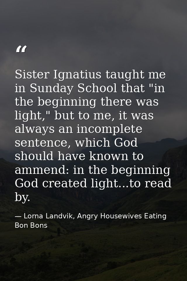 Sister Ignatius taught me in Sunday School that "in the beginning there was light," but to me, it was always an incomple — Lorna Landvik, Angry Housewives Eating Bon Bons