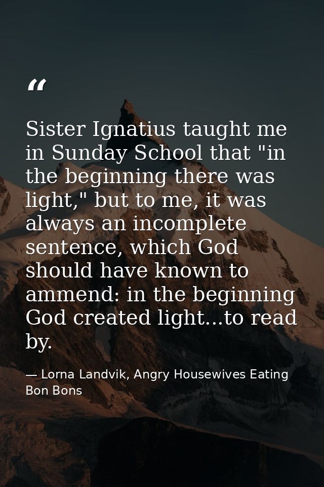 Sister Ignatius taught me in Sunday School that "in the beginning there was light," but to me, it was always an incomple — Lorna Landvik, Angry Housewives Eating Bon Bons