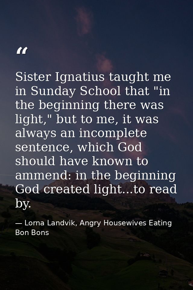 Sister Ignatius taught me in Sunday School that "in the beginning there was light," but to me, it was always an incomple — Lorna Landvik, Angry Housewives Eating Bon Bons
