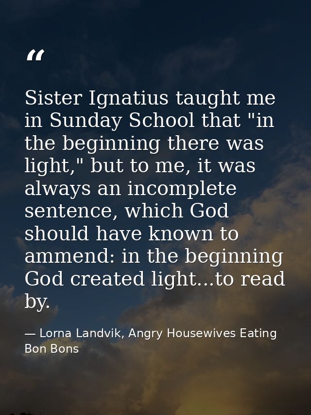Sister Ignatius taught me in Sunday School that "in the beginning there was light," but to me, it was always an incomple — Lorna Landvik, Angry Housewives Eating Bon Bons