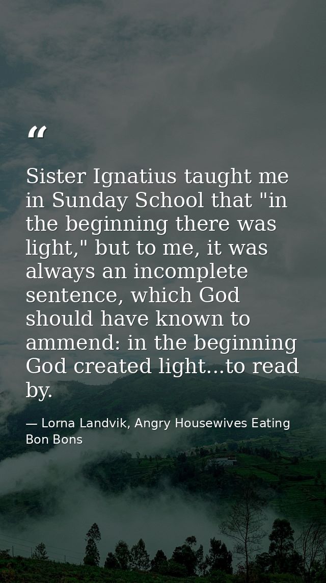 Sister Ignatius taught me in Sunday School that "in the beginning there was light," but to me, it was always an incomple — Lorna Landvik, Angry Housewives Eating Bon Bons