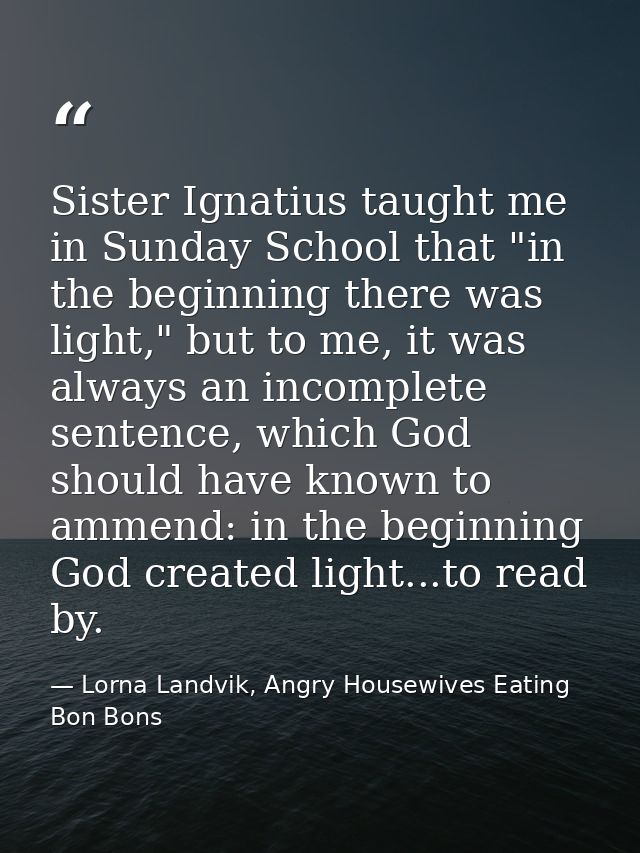 Sister Ignatius taught me in Sunday School that "in the beginning there was light," but to me, it was always an incomple — Lorna Landvik, Angry Housewives Eating Bon Bons