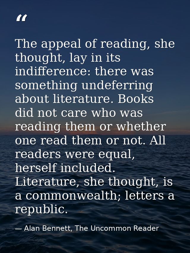 The appeal of reading, she thought, lay in its indifference: there was something undeferring about literature. Books did — Alan Bennett, The Uncommon Reader