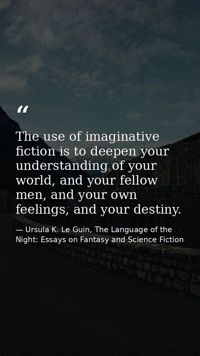 The use of imaginative fiction is to deepen your understanding of your world, and your fellow men, and your own feelings — Ursula K. Le Guin, The Language of the Night: Essays on Fantasy and Science Fiction