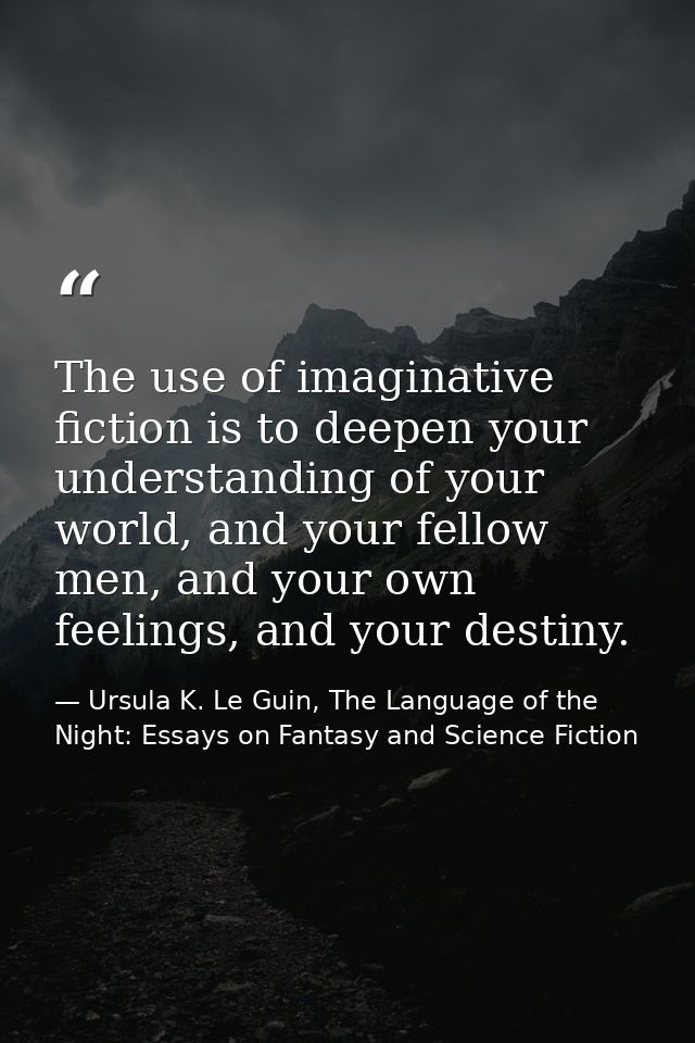 The use of imaginative fiction is to deepen your understanding of your world, and your fellow men, and your own feelings — Ursula K. Le Guin, The Language of the Night: Essays on Fantasy and Science Fiction