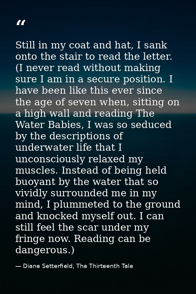 Still in my coat and hat, I sank onto the stair to read the letter. (I never read without making sure I am in a secure p — Diane Setterfield, The Thirteenth Tale