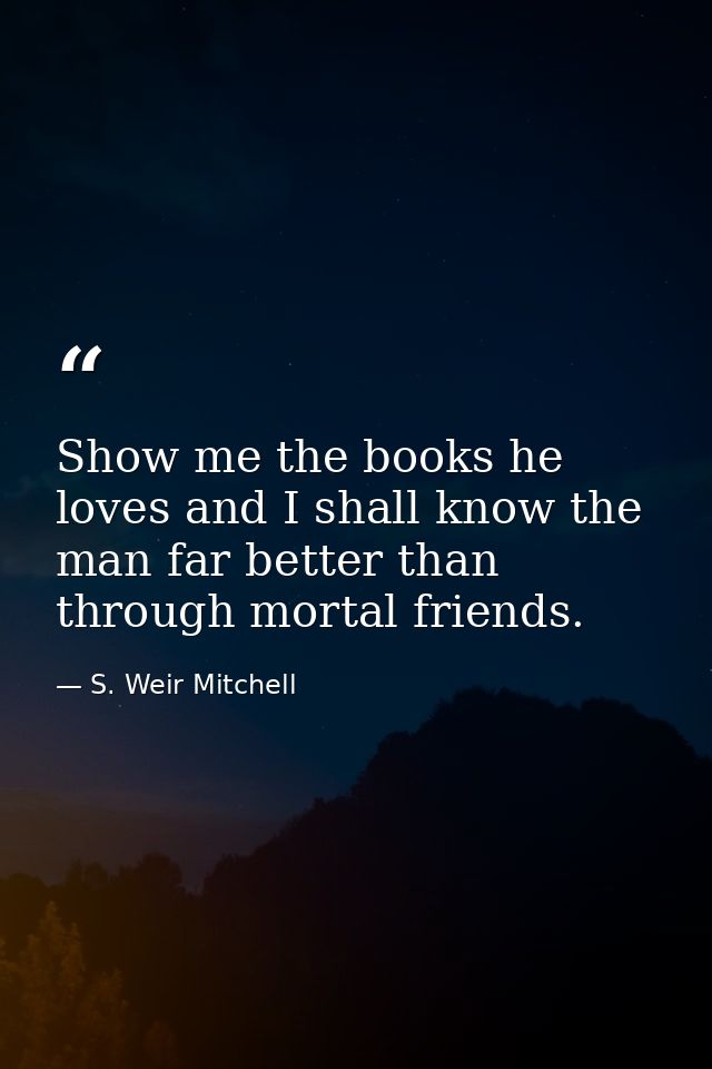 Show me the books he loves and I shall know the man far better than through mortal friends. — S. Weir Mitchell